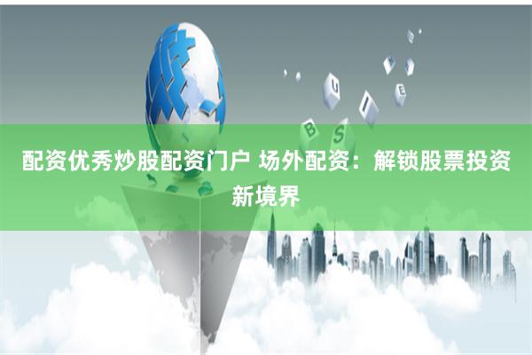 配资优秀炒股配资门户 场外配资：解锁股票投资新境界