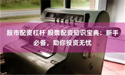 股市配资杠杆 股票配资知识宝典：新手必备，助你投资无忧