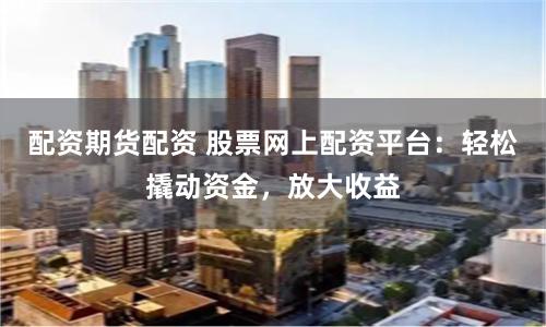 配资期货配资 股票网上配资平台：轻松撬动资金，放大收益