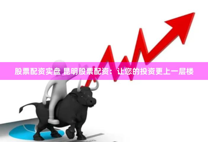 股票配资实盘 昆明股票配资：让您的投资更上一层楼