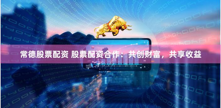 常德股票配资 股票配资合作：共创财富，共享收益