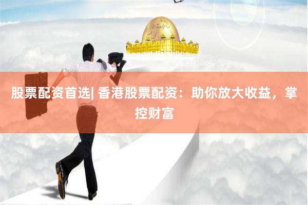 股票配资首选| 香港股票配资：助你放大收益，掌控财富