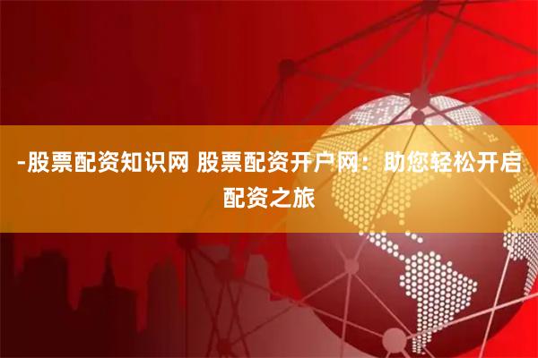 -股票配资知识网 股票配资开户网：助您轻松开启配资之旅