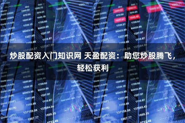 炒股配资入门知识网 天盈配资：助您炒股腾飞，轻松获利