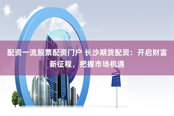 配资一流股票配资门户 长沙期货配资：开启财富新征程，把握市场机遇