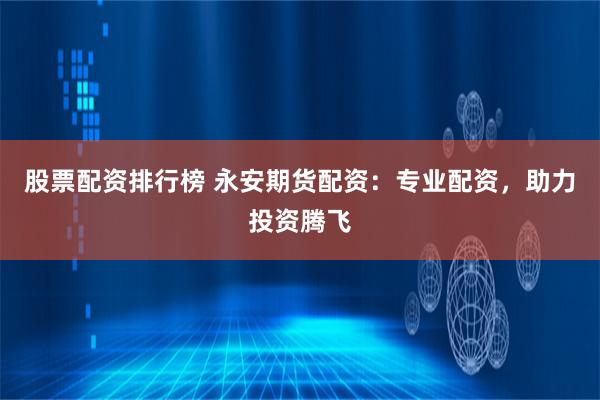 股票配资排行榜 永安期货配资：专业配资，助力投资腾飞