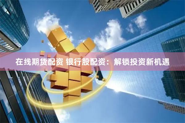 在线期货配资 银行股配资：解锁投资新机遇