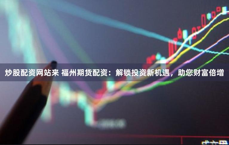 炒股配资网站来 福州期货配资：解锁投资新机遇，助您财富倍增