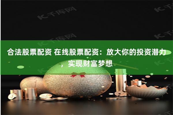 合法股票配资 在线股票配资：放大你的投资潜力，实现财富梦想
