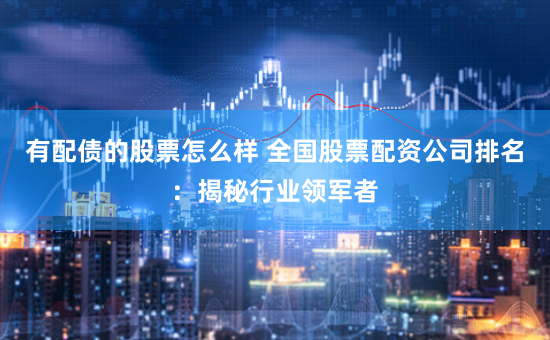 有配债的股票怎么样 全国股票配资公司排名：揭秘行业领军者
