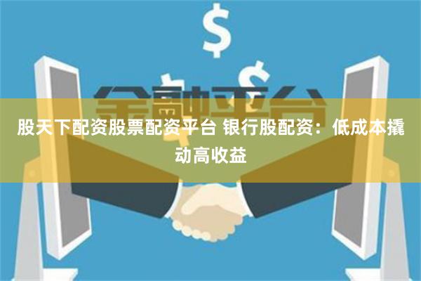 股天下配资股票配资平台 银行股配资:低成本撬动高收益