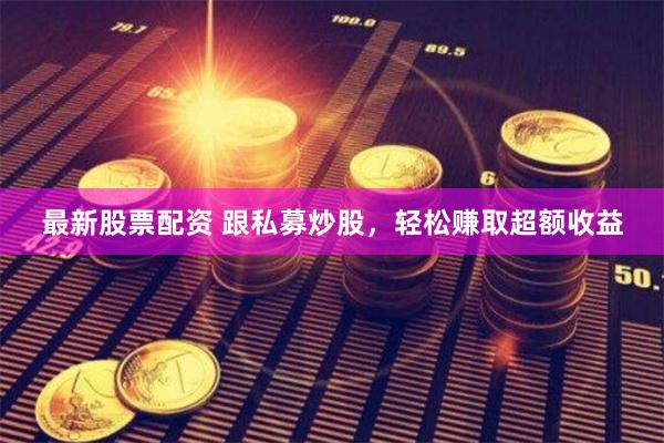 最新股票配资 跟私募炒股，轻松赚取超额收益