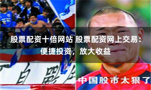 股票配资十倍网站 股票配资网上交易：便捷投资，放大收益