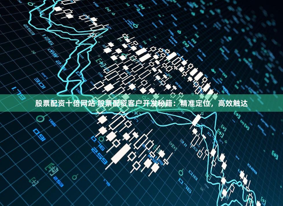 股票配资十倍网站 股票配资客户开发秘籍：精准定位，高效触达