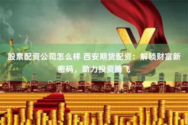 股票配资公司怎么样 西安期货配资：解锁财富新密码，助力投资腾飞