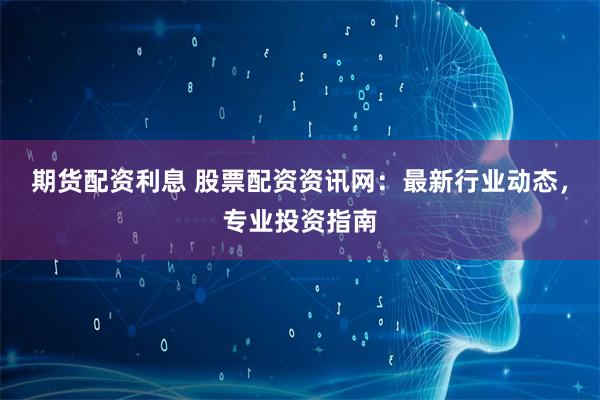 期货配资利息 股票配资资讯网：最新行业动态，专业投资指南