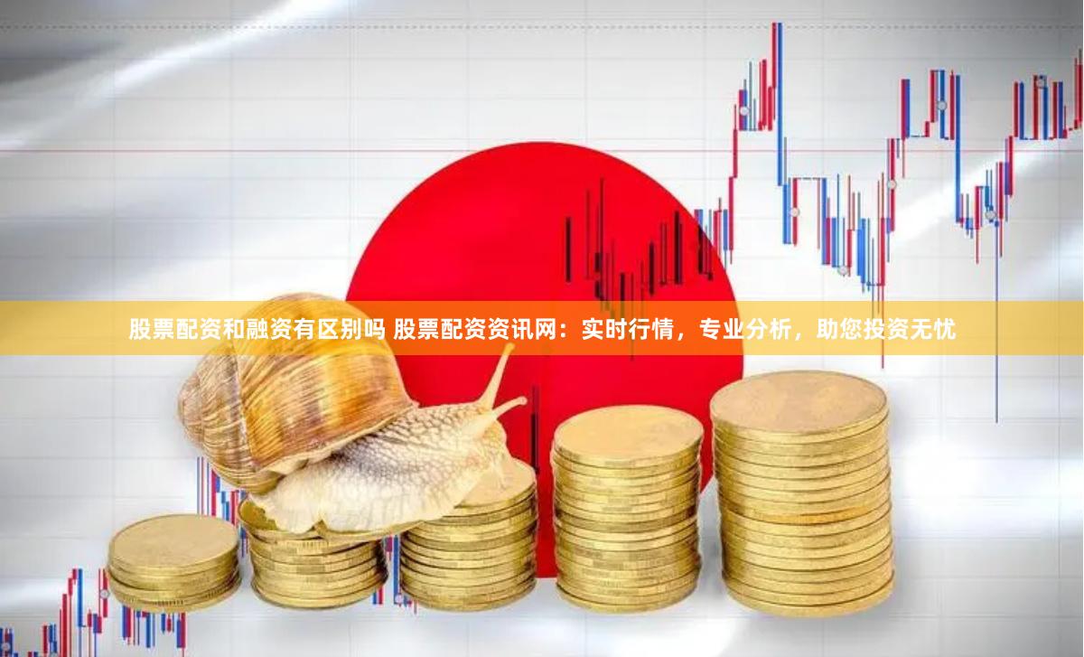 股票配资和融资有区别吗 股票配资资讯网：实时行情，专业分析，助您投资无忧