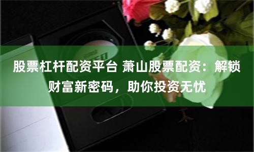 股票杠杆配资平台 萧山股票配资：解锁财富新密码，助你投资无忧