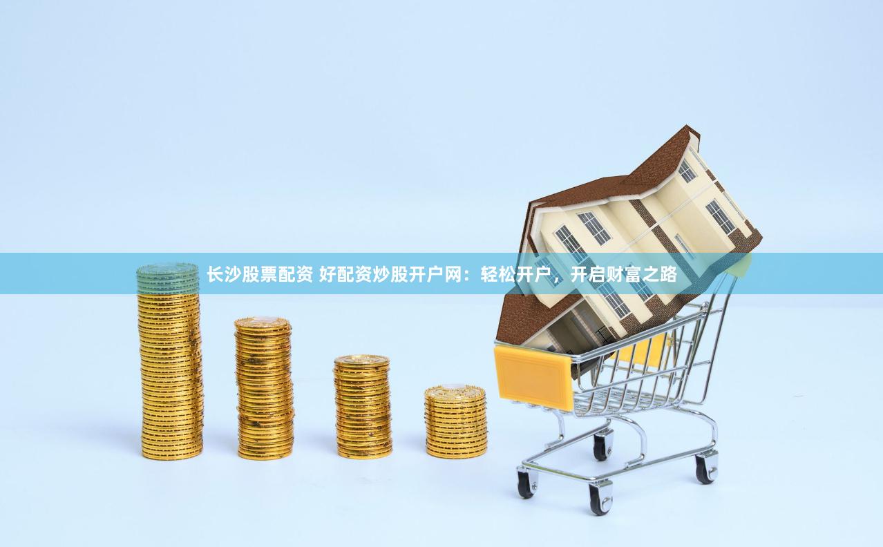 长沙股票配资 好配资炒股开户网：轻松开户，开启财富之路