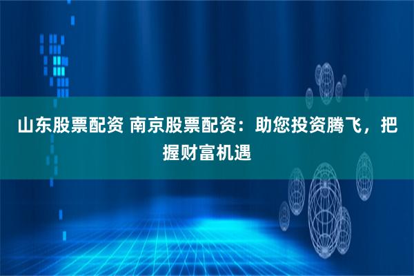 山东股票配资 南京股票配资：助您投资腾飞，把握财富机遇
