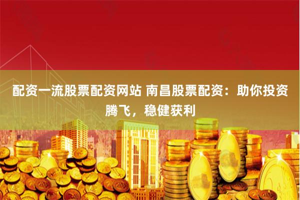 配资一流股票配资网站 南昌股票配资：助你投资腾飞，稳健获利