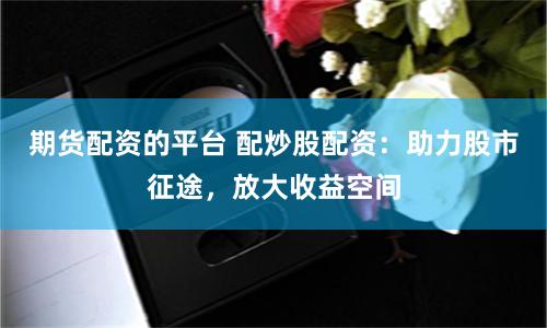 期货配资的平台 配炒股配资：助力股市征途，放大收益空间