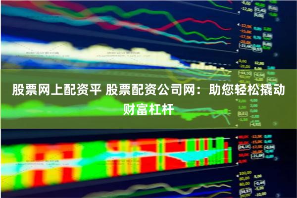 股票网上配资平 股票配资公司网：助您轻松撬动财富杠杆