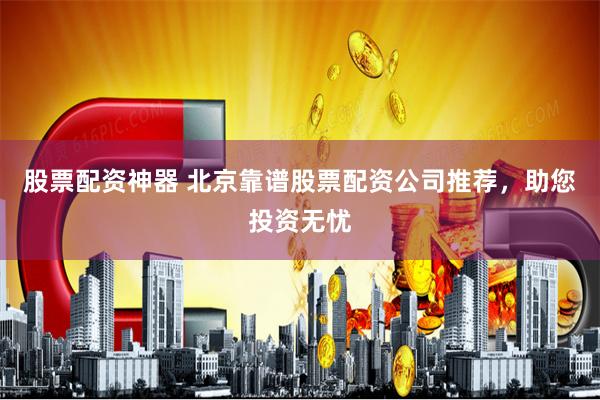股票配资神器 北京靠谱股票配资公司推荐，助您投资无忧