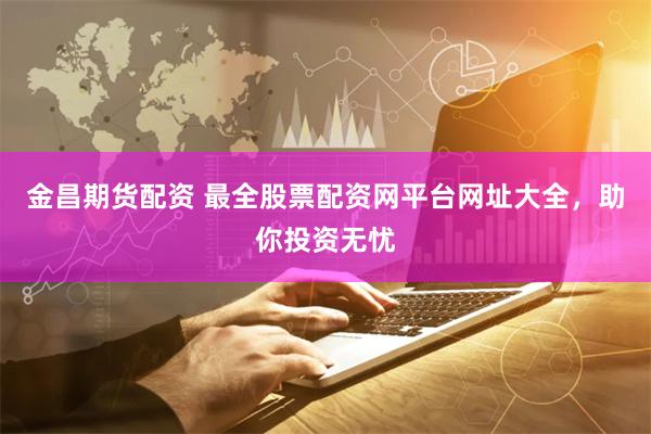 金昌期货配资 最全股票配资网平台网址大全，助你投资无忧