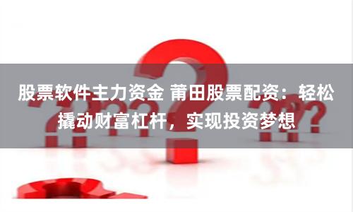 股票软件主力资金 莆田股票配资：轻松撬动财富杠杆，实现投资梦想