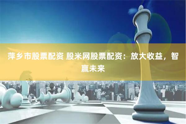 萍乡市股票配资 股米网股票配资：放大收益，智赢未来