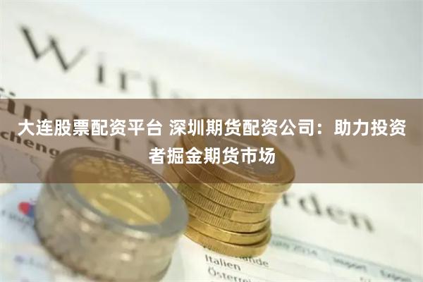 大连股票配资平台 深圳期货配资公司：助力投资者掘金期货市场