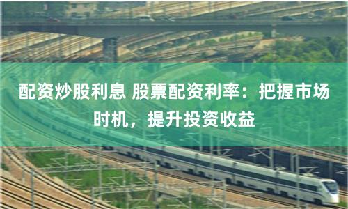 配资炒股利息 股票配资利率:把握市场时机,提升投资收益