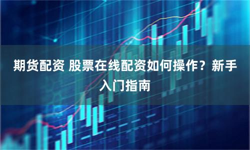 期货配资 股票在线配资如何操作？新手入门指南